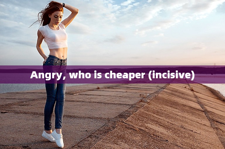 Angry, who is cheaper (incisive)